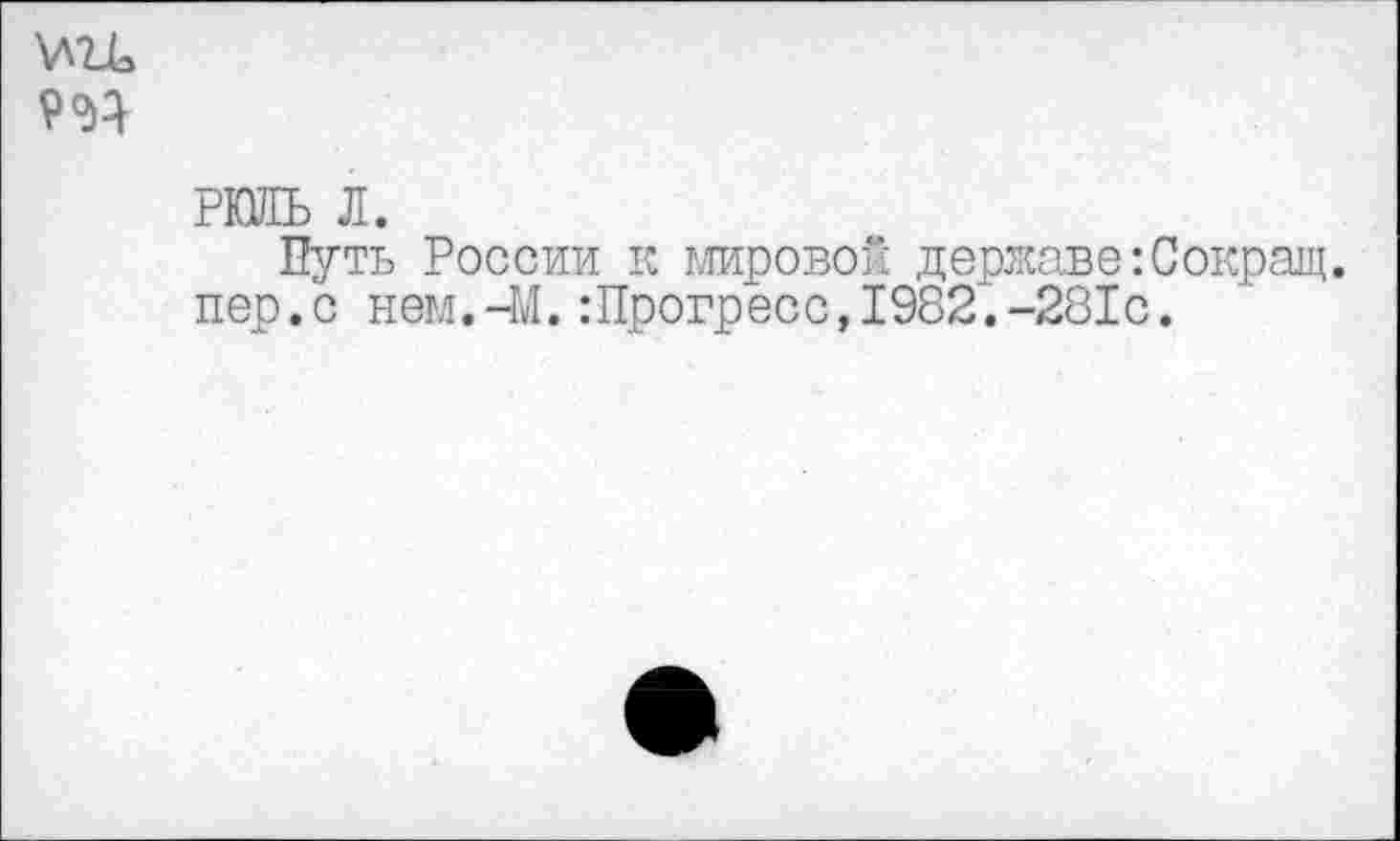 ﻿9^
РШЬ л.
Путь России к мировой державе:Сокращ. пер.с нем.-М. :Прогресс, 1982“.-281с.